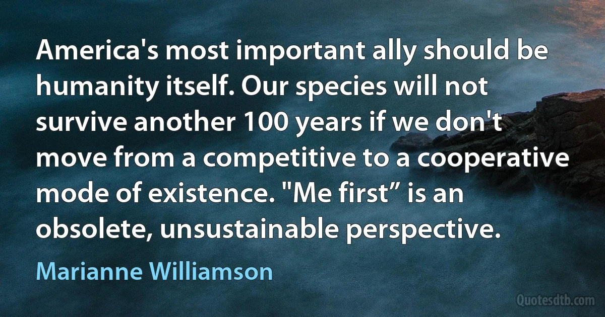 America's most important ally should be humanity itself. Our species will not survive another 100 years if we don't move from a competitive to a cooperative mode of existence. "Me first” is an obsolete, unsustainable perspective. (Marianne Williamson)