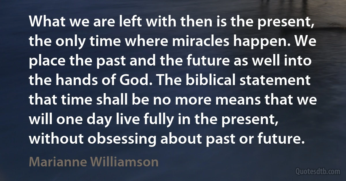 What we are left with then is the present, the only time where miracles happen. We place the past and the future as well into the hands of God. The biblical statement that time shall be no more means that we will one day live fully in the present, without obsessing about past or future. (Marianne Williamson)