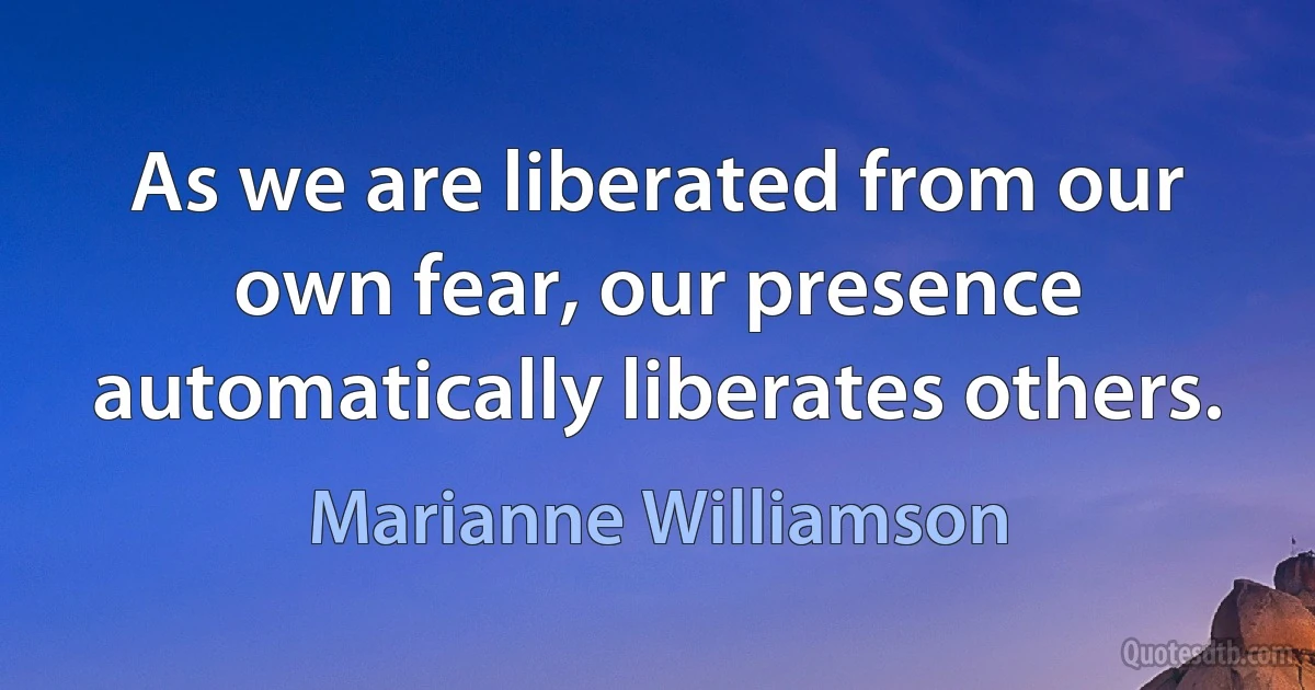 As we are liberated from our own fear, our presence automatically liberates others. (Marianne Williamson)