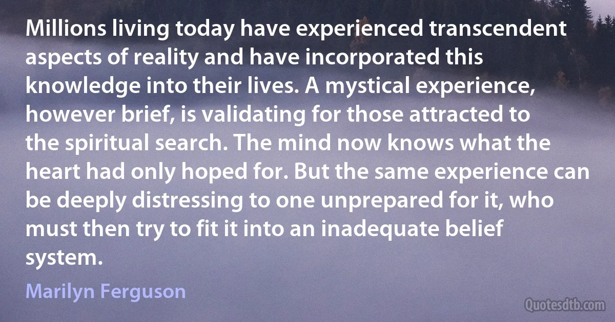 Millions living today have experienced transcendent aspects of reality and have incorporated this knowledge into their lives. A mystical experience, however brief, is validating for those attracted to the spiritual search. The mind now knows what the heart had only hoped for. But the same experience can be deeply distressing to one unprepared for it, who must then try to fit it into an inadequate belief system. (Marilyn Ferguson)