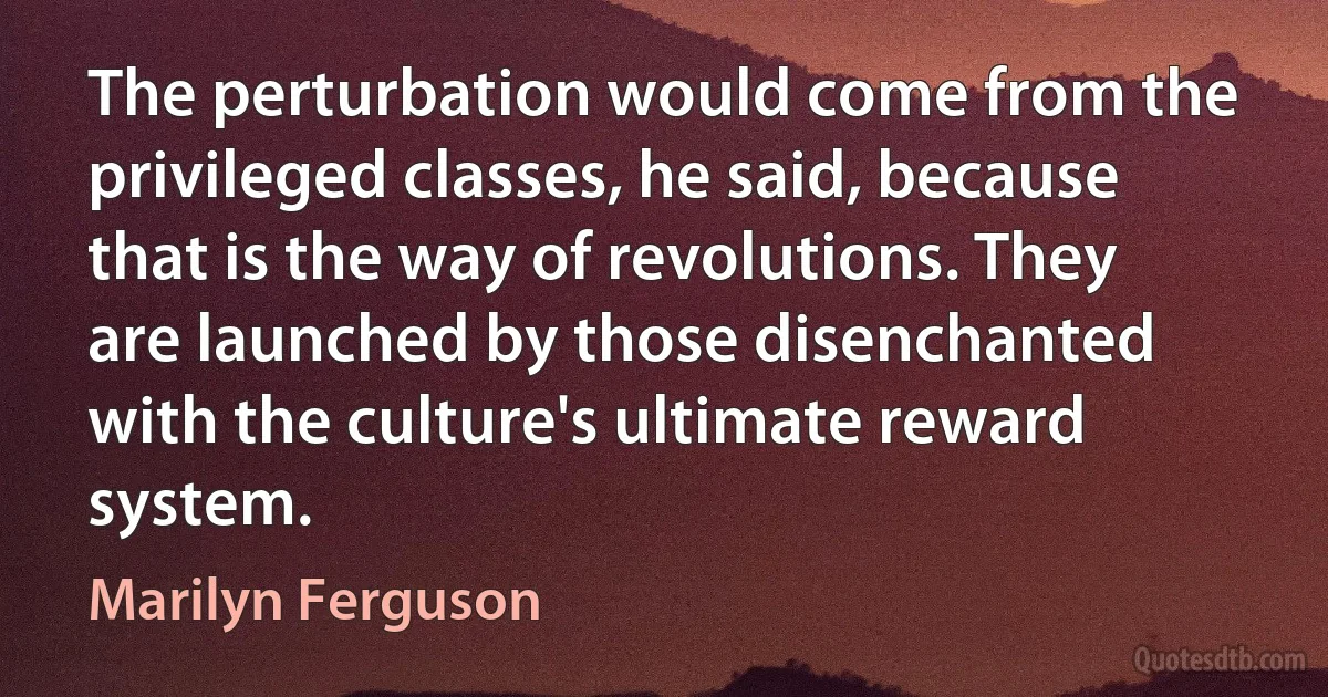 The perturbation would come from the privileged classes, he said, because that is the way of revolutions. They are launched by those disenchanted with the culture's ultimate reward system. (Marilyn Ferguson)