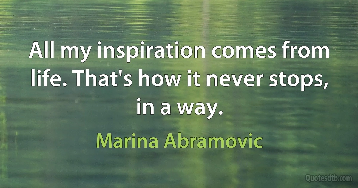 All my inspiration comes from life. That's how it never stops, in a way. (Marina Abramovic)