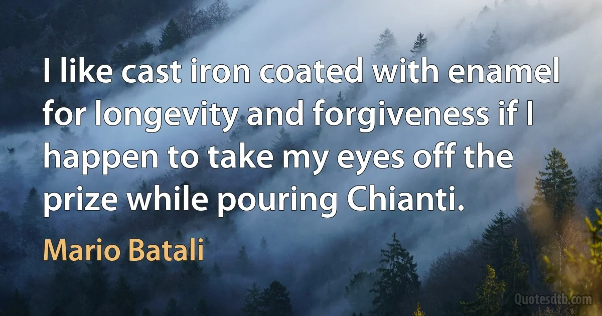 I like cast iron coated with enamel for longevity and forgiveness if I happen to take my eyes off the prize while pouring Chianti. (Mario Batali)