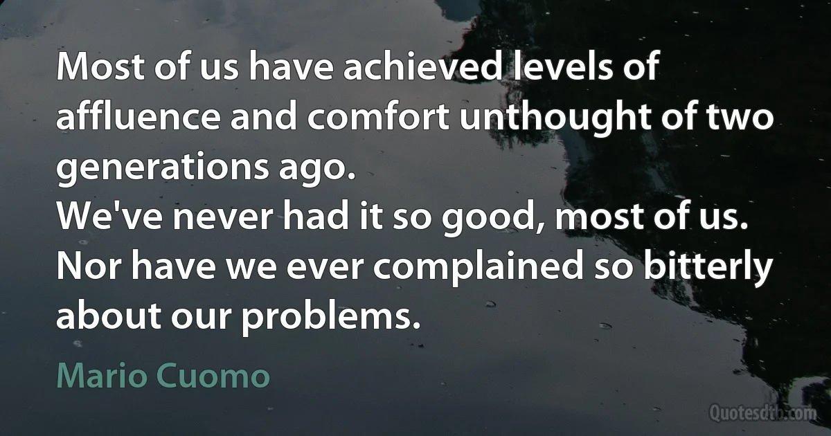 Most of us have achieved levels of affluence and comfort unthought of two generations ago.
We've never had it so good, most of us.
Nor have we ever complained so bitterly about our problems. (Mario Cuomo)