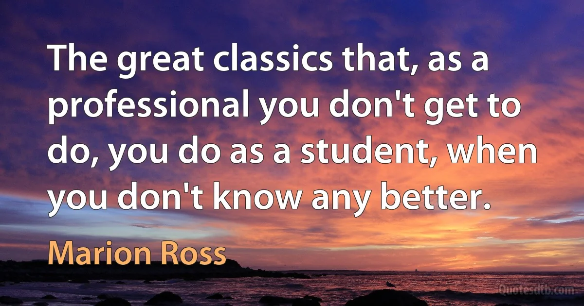 The great classics that, as a professional you don't get to do, you do as a student, when you don't know any better. (Marion Ross)