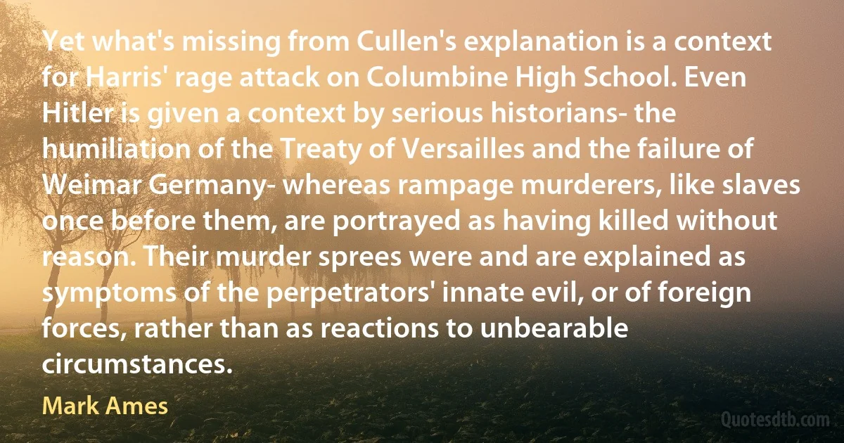 Yet what's missing from Cullen's explanation is a context for Harris' rage attack on Columbine High School. Even Hitler is given a context by serious historians- the humiliation of the Treaty of Versailles and the failure of Weimar Germany- whereas rampage murderers, like slaves once before them, are portrayed as having killed without reason. Their murder sprees were and are explained as symptoms of the perpetrators' innate evil, or of foreign forces, rather than as reactions to unbearable circumstances. (Mark Ames)