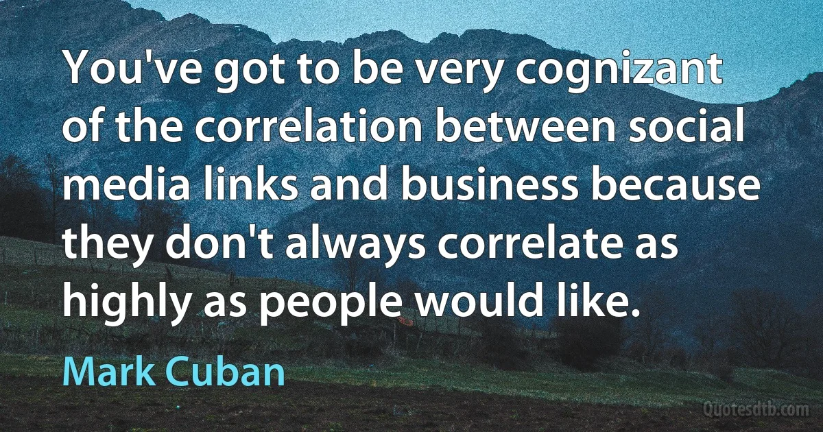 You've got to be very cognizant of the correlation between social media links and business because they don't always correlate as highly as people would like. (Mark Cuban)