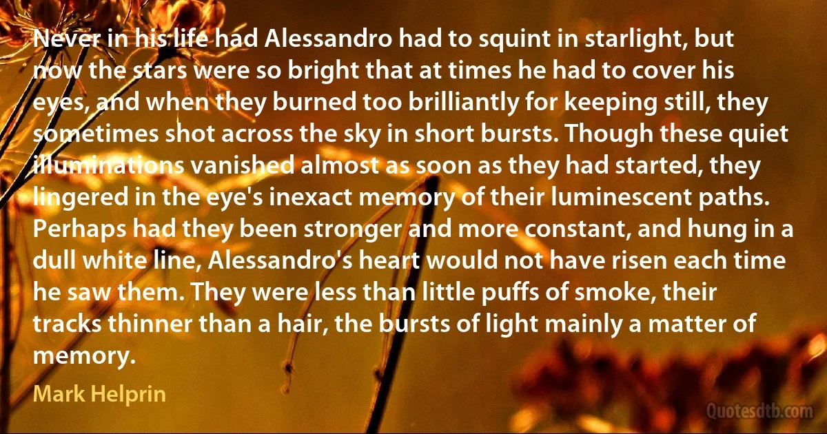 Never in his life had Alessandro had to squint in starlight, but now the stars were so bright that at times he had to cover his eyes, and when they burned too brilliantly for keeping still, they sometimes shot across the sky in short bursts. Though these quiet illuminations vanished almost as soon as they had started, they lingered in the eye's inexact memory of their luminescent paths. Perhaps had they been stronger and more constant, and hung in a dull white line, Alessandro's heart would not have risen each time he saw them. They were less than little puffs of smoke, their tracks thinner than a hair, the bursts of light mainly a matter of memory. (Mark Helprin)