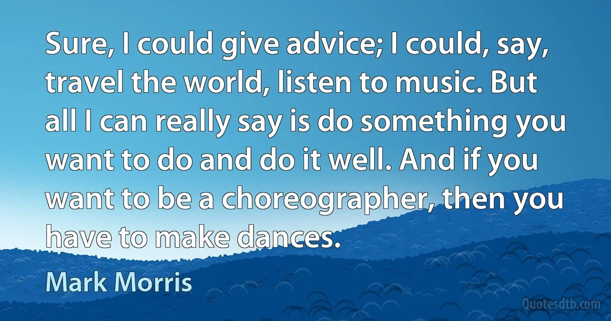 Sure, I could give advice; I could, say, travel the world, listen to music. But all I can really say is do something you want to do and do it well. And if you want to be a choreographer, then you have to make dances. (Mark Morris)