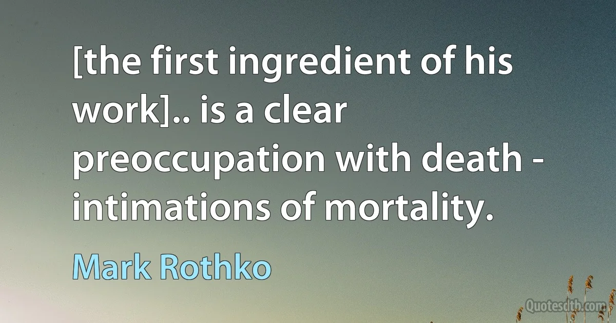 [the first ingredient of his work].. is a clear preoccupation with death - intimations of mortality. (Mark Rothko)