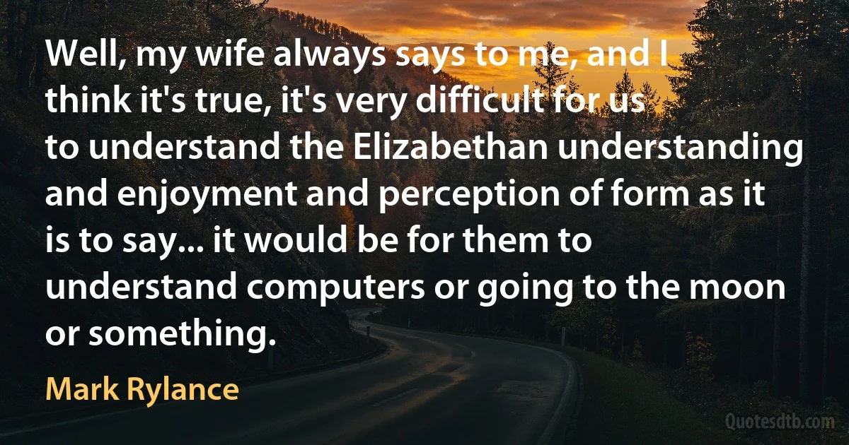 Well, my wife always says to me, and I think it's true, it's very difficult for us to understand the Elizabethan understanding and enjoyment and perception of form as it is to say... it would be for them to understand computers or going to the moon or something. (Mark Rylance)