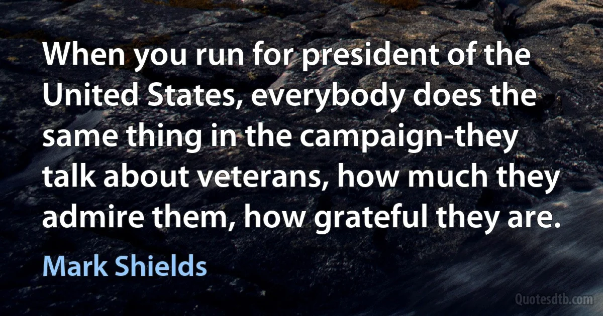 When you run for president of the United States, everybody does the same thing in the campaign-they talk about veterans, how much they admire them, how grateful they are. (Mark Shields)