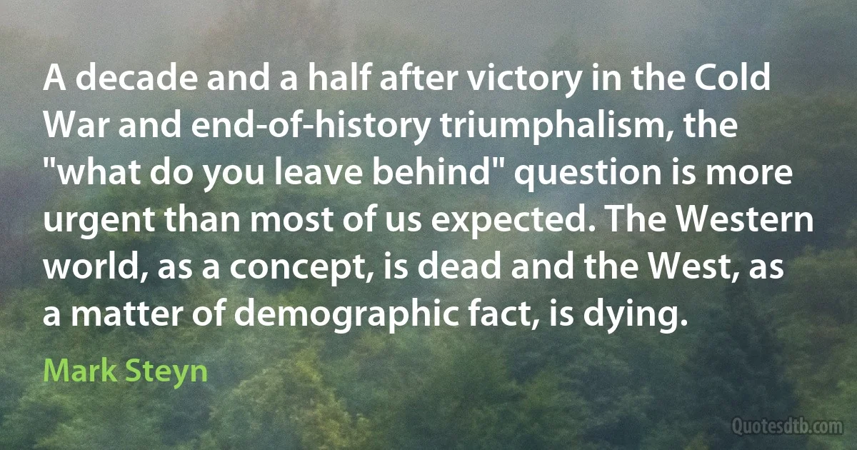 A decade and a half after victory in the Cold War and end-of-history triumphalism, the "what do you leave behind" question is more urgent than most of us expected. The Western world, as a concept, is dead and the West, as a matter of demographic fact, is dying. (Mark Steyn)