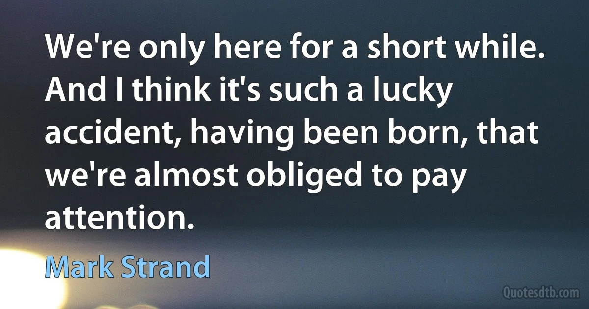 We're only here for a short while. And I think it's such a lucky accident, having been born, that we're almost obliged to pay attention. (Mark Strand)