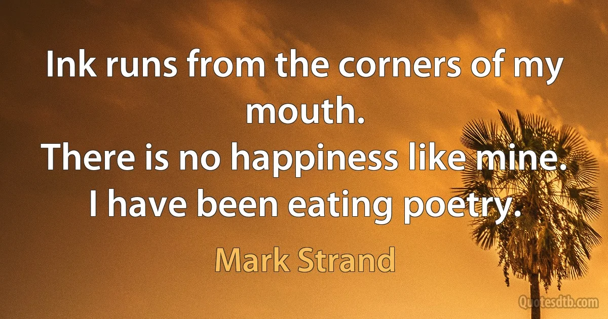 Ink runs from the corners of my mouth.
There is no happiness like mine.
I have been eating poetry. (Mark Strand)