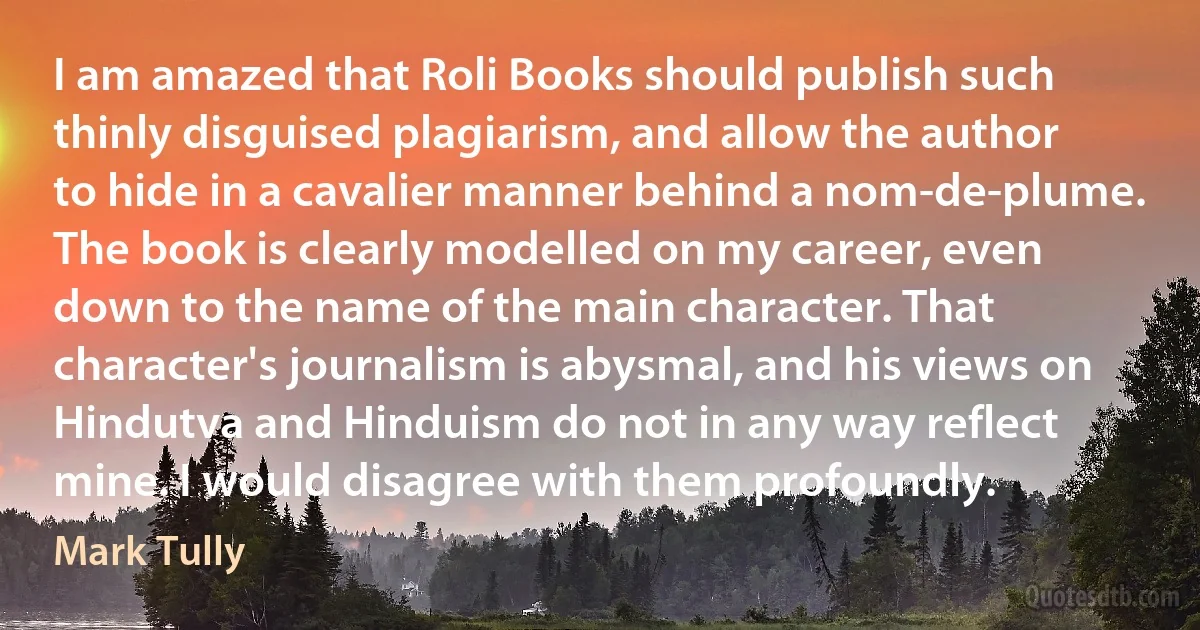 I am amazed that Roli Books should publish such thinly disguised plagiarism, and allow the author to hide in a cavalier manner behind a nom-de-plume. The book is clearly modelled on my career, even down to the name of the main character. That character's journalism is abysmal, and his views on Hindutva and Hinduism do not in any way reflect mine. I would disagree with them profoundly. (Mark Tully)