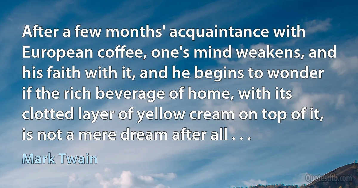 After a few months' acquaintance with European coffee, one's mind weakens, and his faith with it, and he begins to wonder if the rich beverage of home, with its clotted layer of yellow cream on top of it, is not a mere dream after all . . . (Mark Twain)