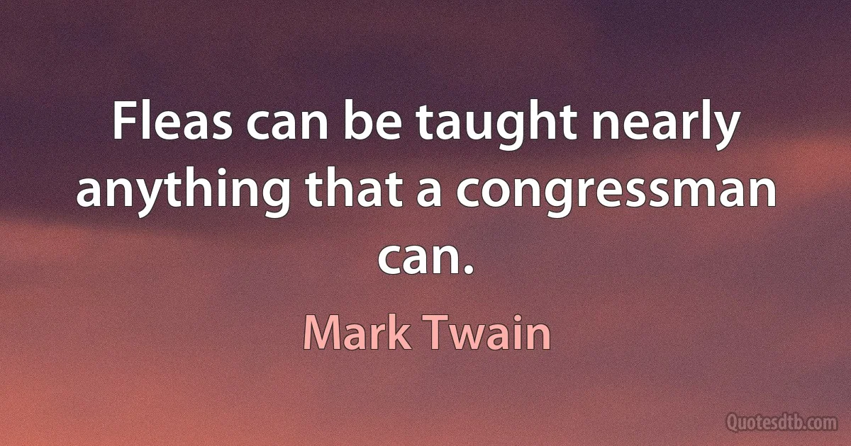 Fleas can be taught nearly anything that a congressman can. (Mark Twain)