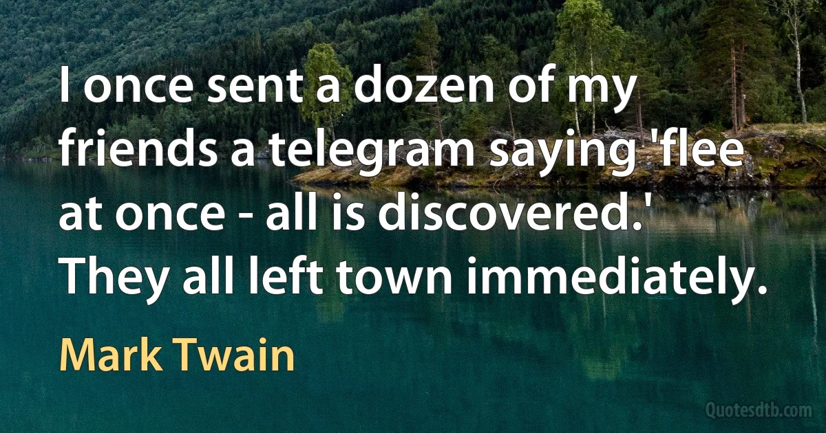 I once sent a dozen of my friends a telegram saying 'flee at once - all is discovered.' They all left town immediately. (Mark Twain)