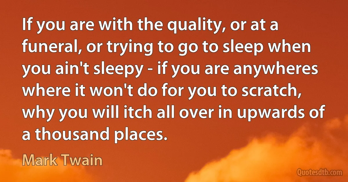 If you are with the quality, or at a funeral, or trying to go to sleep when you ain't sleepy - if you are anywheres where it won't do for you to scratch, why you will itch all over in upwards of a thousand places. (Mark Twain)