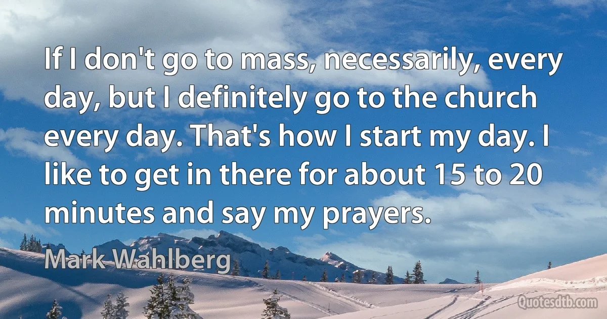 If I don't go to mass, necessarily, every day, but I definitely go to the church every day. That's how I start my day. I like to get in there for about 15 to 20 minutes and say my prayers. (Mark Wahlberg)