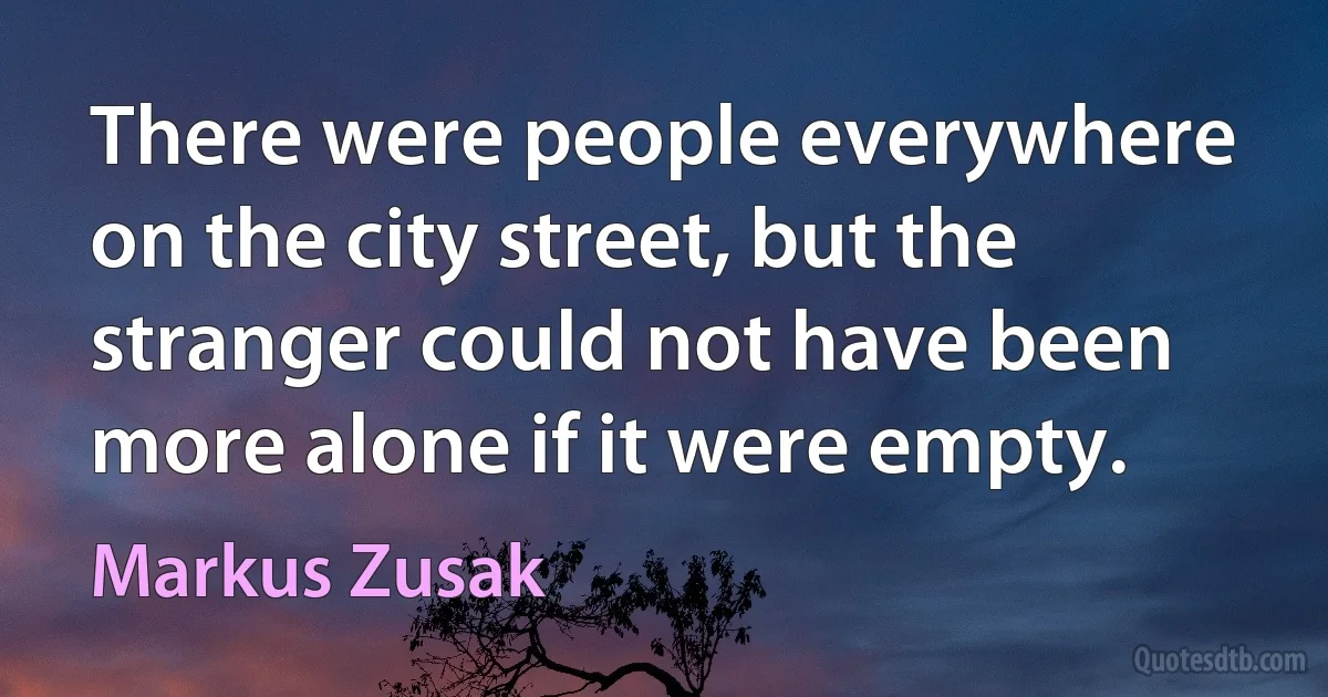 There were people everywhere on the city street, but the stranger could not have been more alone if it were empty. (Markus Zusak)