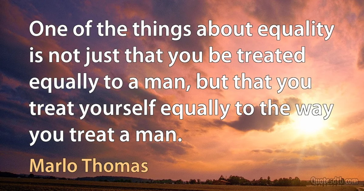 One of the things about equality is not just that you be treated equally to a man, but that you treat yourself equally to the way you treat a man. (Marlo Thomas)