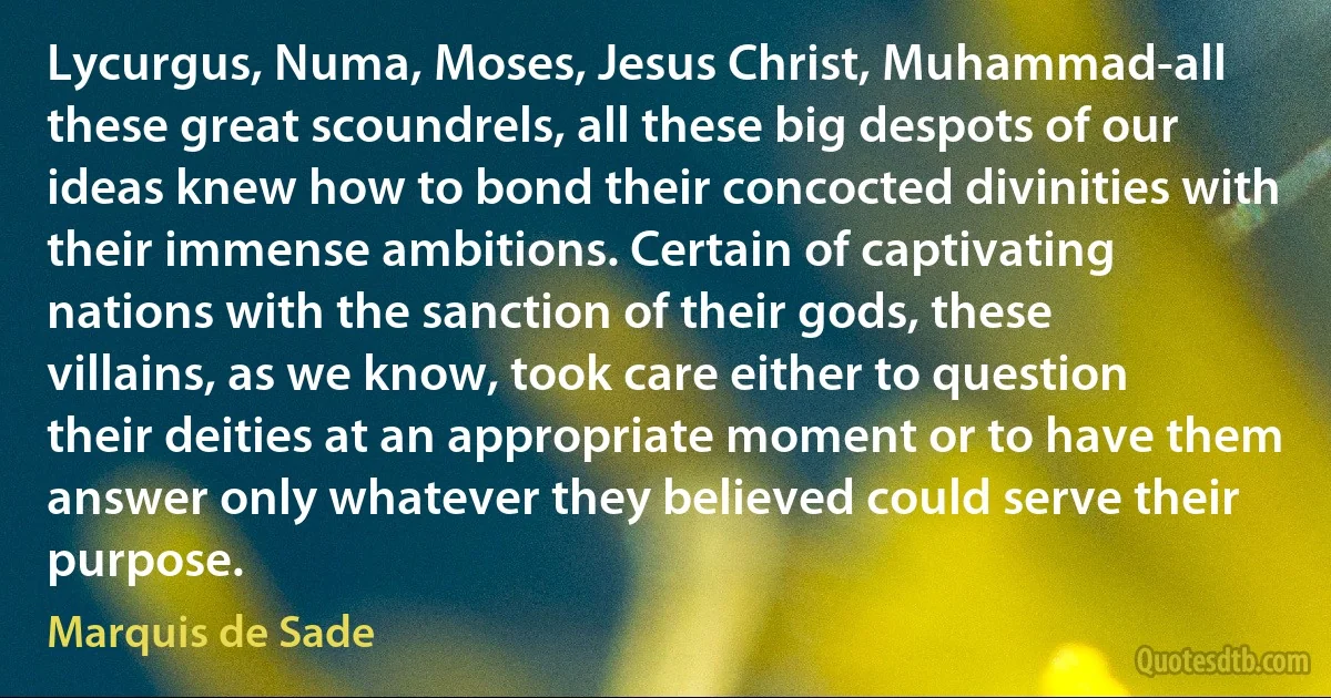 Lycurgus, Numa, Moses, Jesus Christ, Muhammad-all these great scoundrels, all these big despots of our ideas knew how to bond their concocted divinities with their immense ambitions. Certain of captivating nations with the sanction of their gods, these villains, as we know, took care either to question their deities at an appropriate moment or to have them answer only whatever they believed could serve their purpose. (Marquis de Sade)