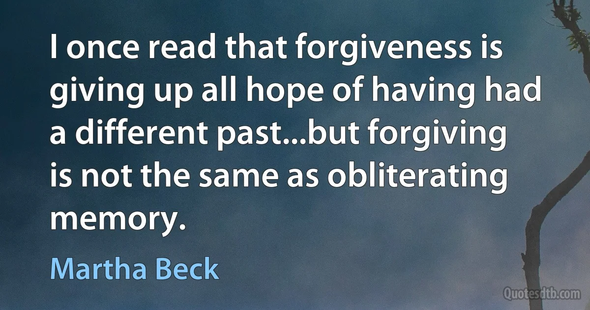 I once read that forgiveness is giving up all hope of having had a different past...but forgiving is not the same as obliterating memory. (Martha Beck)