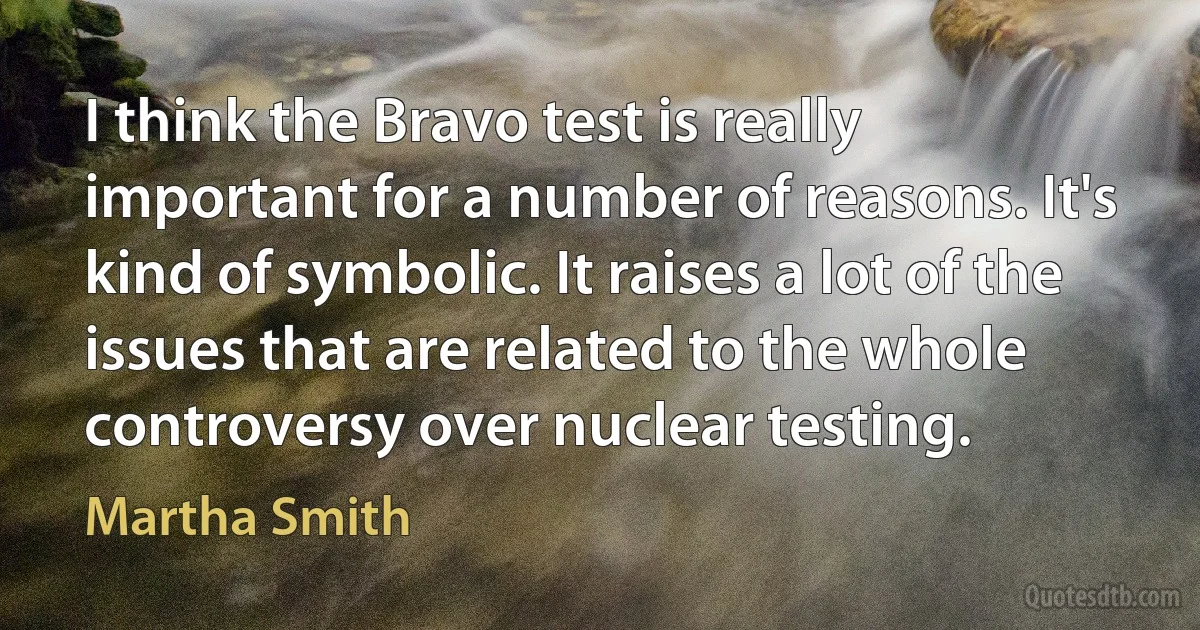 I think the Bravo test is really important for a number of reasons. It's kind of symbolic. It raises a lot of the issues that are related to the whole controversy over nuclear testing. (Martha Smith)