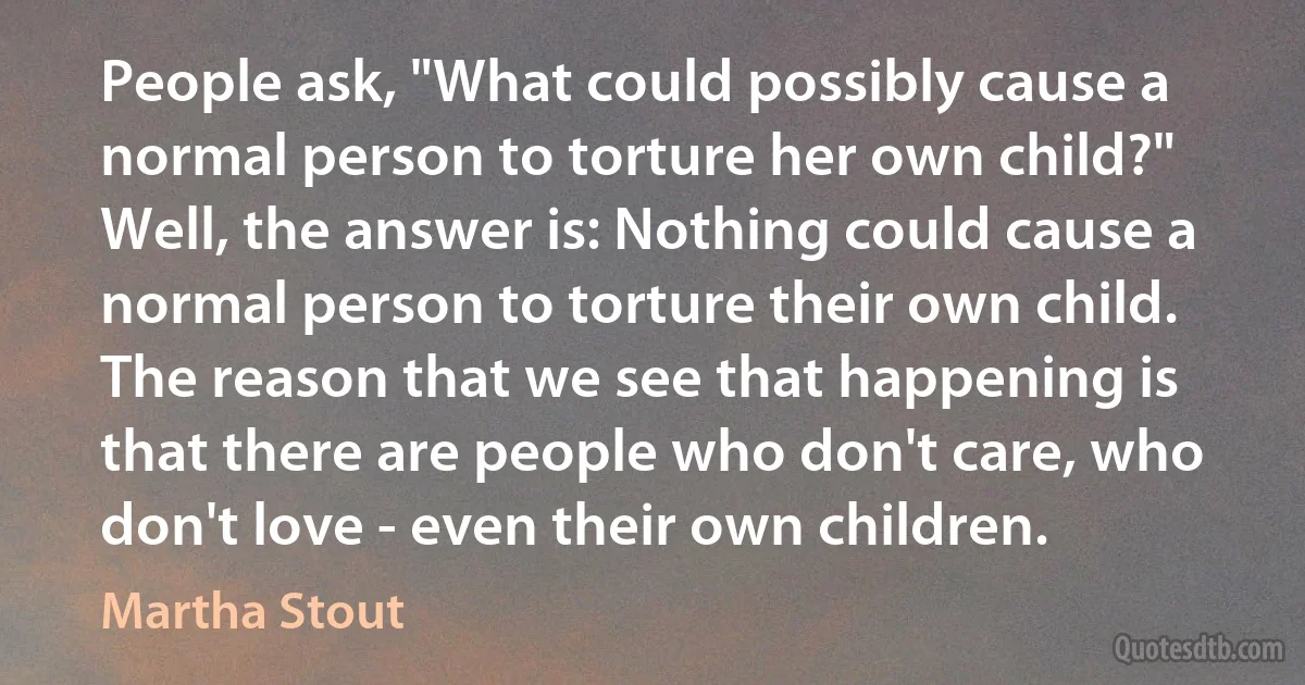 People ask, "What could possibly cause a normal person to torture her own child?" Well, the answer is: Nothing could cause a normal person to torture their own child. The reason that we see that happening is that there are people who don't care, who don't love - even their own children. (Martha Stout)