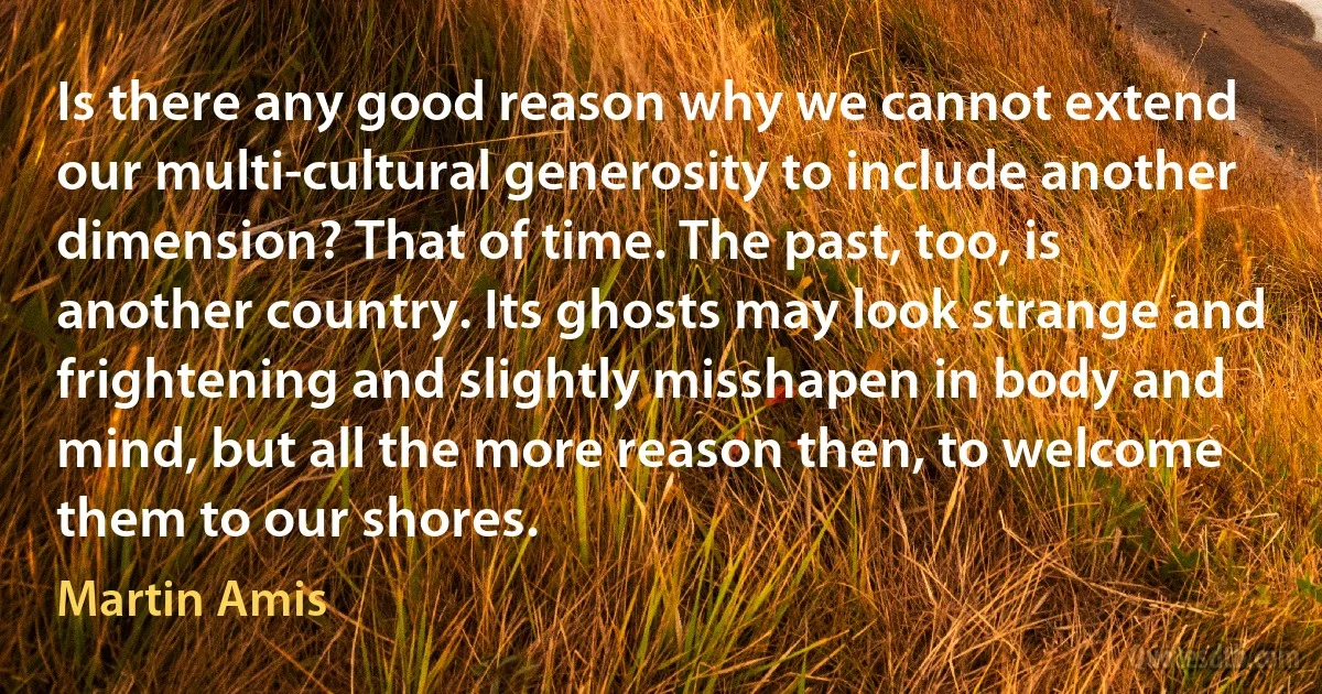 Is there any good reason why we cannot extend our multi-cultural generosity to include another dimension? That of time. The past, too, is another country. Its ghosts may look strange and frightening and slightly misshapen in body and mind, but all the more reason then, to welcome them to our shores. (Martin Amis)