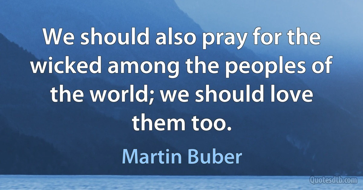 We should also pray for the wicked among the peoples of the world; we should love them too. (Martin Buber)