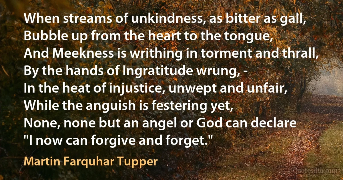 When streams of unkindness, as bitter as gall,
Bubble up from the heart to the tongue,
And Meekness is writhing in torment and thrall,
By the hands of Ingratitude wrung, -
In the heat of injustice, unwept and unfair,
While the anguish is festering yet,
None, none but an angel or God can declare
"I now can forgive and forget." (Martin Farquhar Tupper)