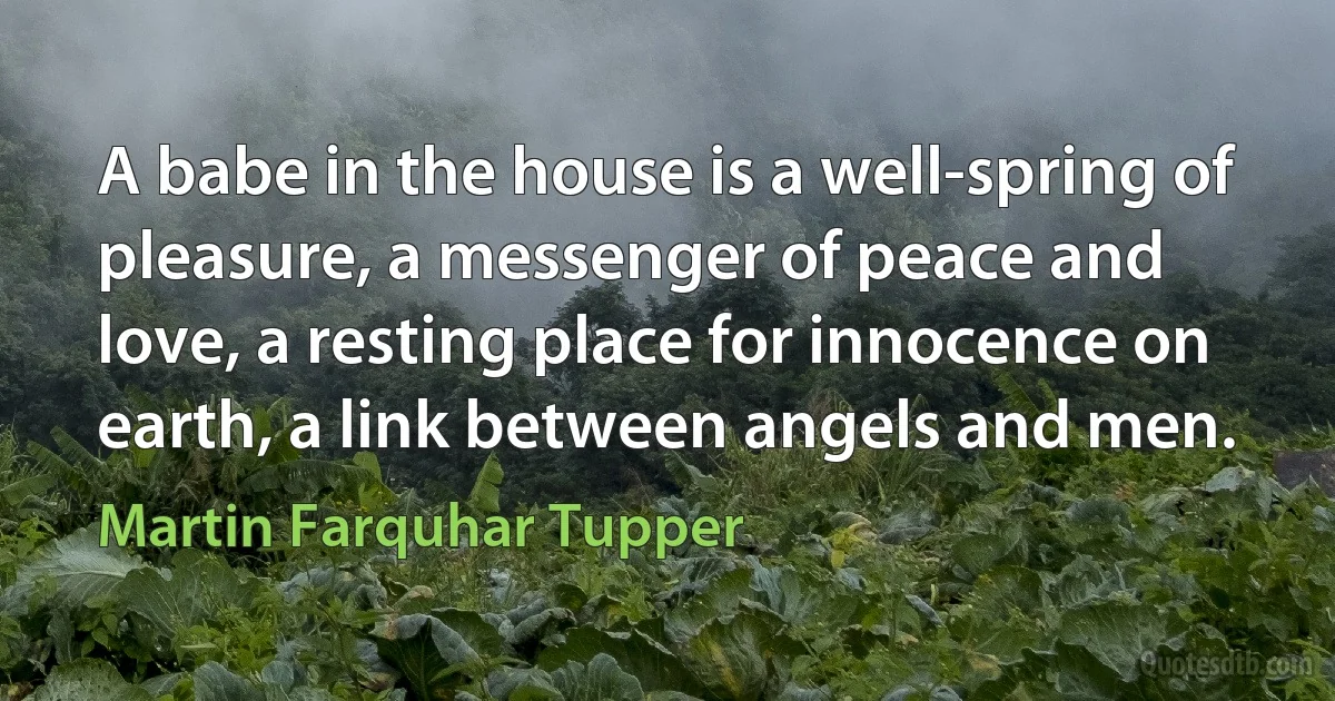 A babe in the house is a well-spring of pleasure, a messenger of peace and love, a resting place for innocence on earth, a link between angels and men. (Martin Farquhar Tupper)