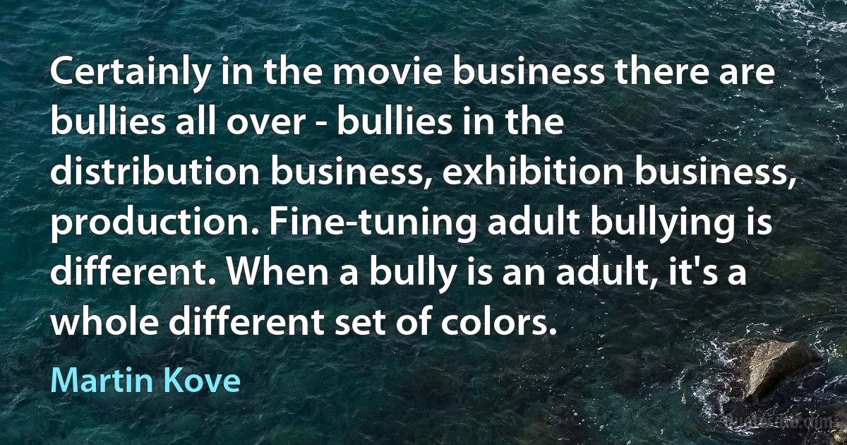 Certainly in the movie business there are bullies all over - bullies in the distribution business, exhibition business, production. Fine-tuning adult bullying is different. When a bully is an adult, it's a whole different set of colors. (Martin Kove)