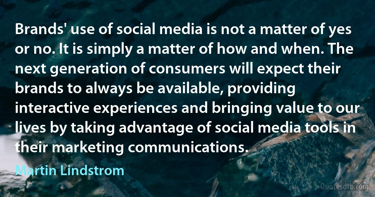 Brands' use of social media is not a matter of yes or no. It is simply a matter of how and when. The next generation of consumers will expect their brands to always be available, providing interactive experiences and bringing value to our lives by taking advantage of social media tools in their marketing communications. (Martin Lindstrom)