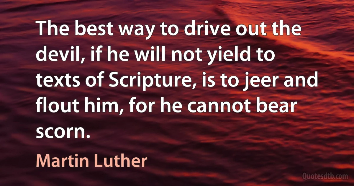 The best way to drive out the devil, if he will not yield to texts of Scripture, is to jeer and flout him, for he cannot bear scorn. (Martin Luther)