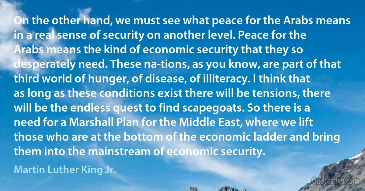 On the other hand, we must see what peace for the Arabs means in a real sense of security on another level. Peace for the Arabs means the kind of economic security that they so desperately need. These na­tions, as you know, are part of that third world of hunger, of disease, of illiteracy. I think that as long as these conditions exist there will be tensions, there will be the endless quest to find scapegoats. So there is a need for a Marshall Plan for the Middle East, where we lift those who are at the bottom of the economic ladder and bring them into the mainstream of economic security. (Martin Luther King Jr.)