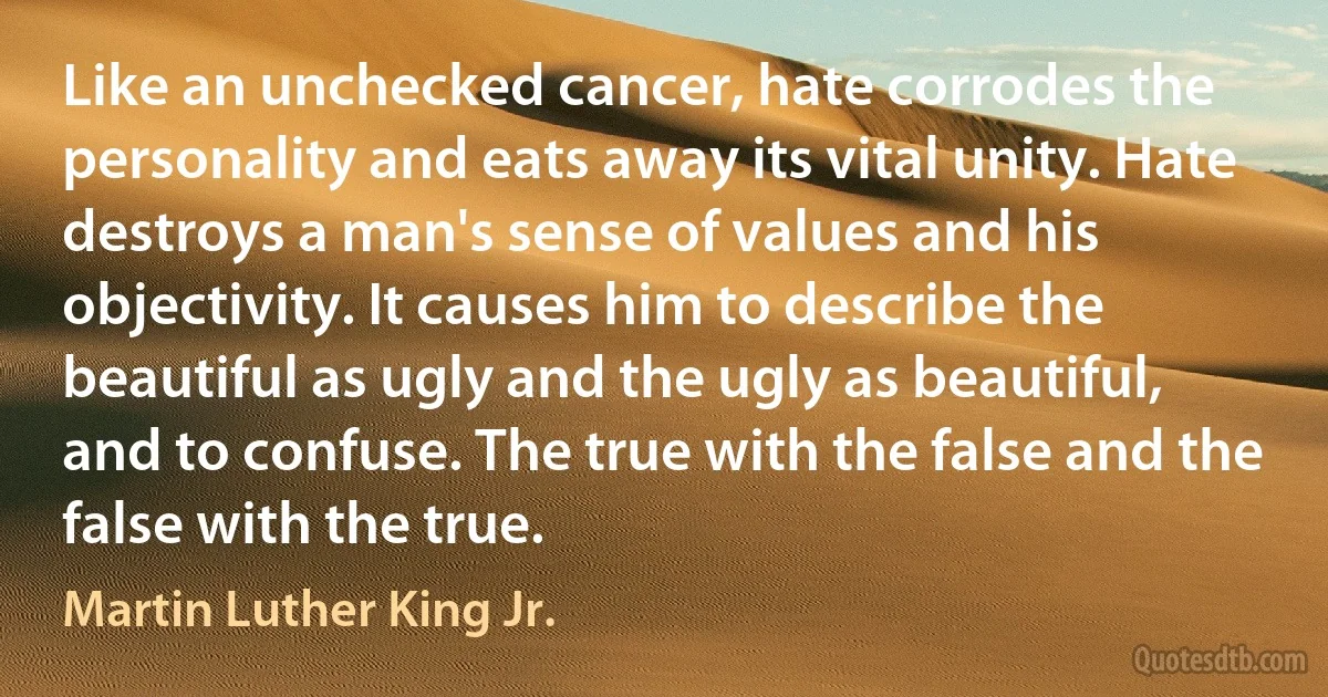 Like an unchecked cancer, hate corrodes the personality and eats away its vital unity. Hate destroys a man's sense of values and his objectivity. It causes him to describe the beautiful as ugly and the ugly as beautiful, and to confuse. The true with the false and the false with the true. (Martin Luther King Jr.)