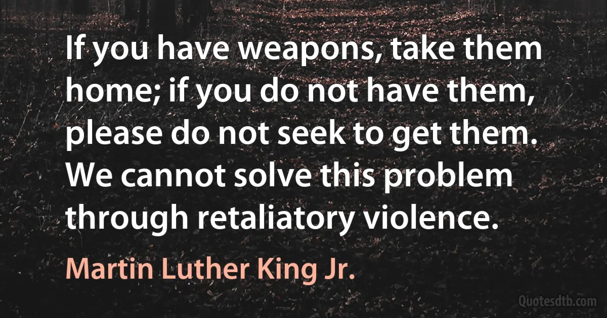 If you have weapons, take them home; if you do not have them, please do not seek to get them. We cannot solve this problem through retaliatory violence. (Martin Luther King Jr.)