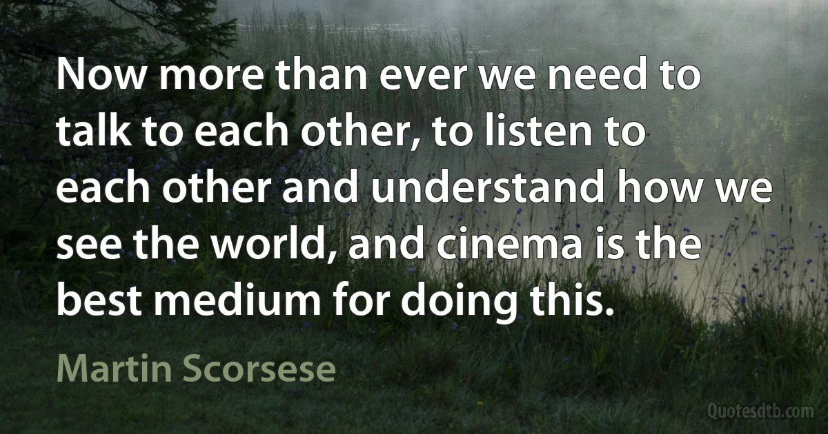 Now more than ever we need to talk to each other, to listen to each other and understand how we see the world, and cinema is the best medium for doing this. (Martin Scorsese)