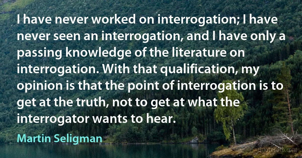 I have never worked on interrogation; I have never seen an interrogation, and I have only a passing knowledge of the literature on interrogation. With that qualification, my opinion is that the point of interrogation is to get at the truth, not to get at what the interrogator wants to hear. (Martin Seligman)