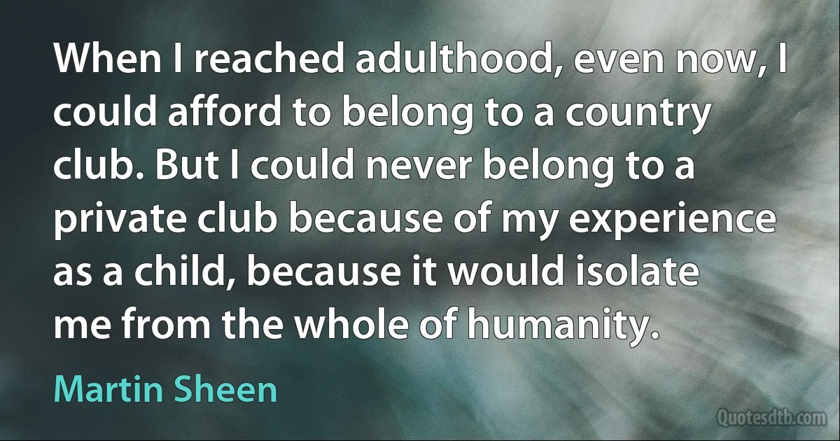 When I reached adulthood, even now, I could afford to belong to a country club. But I could never belong to a private club because of my experience as a child, because it would isolate me from the whole of humanity. (Martin Sheen)