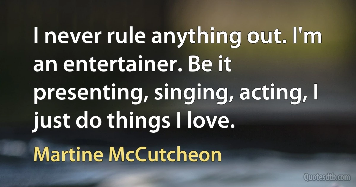 I never rule anything out. I'm an entertainer. Be it presenting, singing, acting, I just do things I love. (Martine McCutcheon)