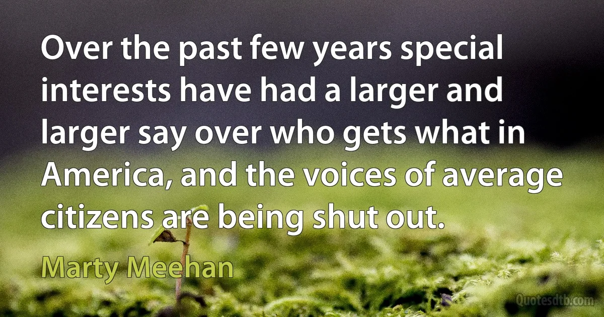 Over the past few years special interests have had a larger and larger say over who gets what in America, and the voices of average citizens are being shut out. (Marty Meehan)