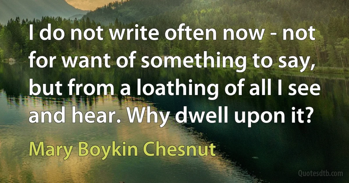 I do not write often now - not for want of something to say, but from a loathing of all I see and hear. Why dwell upon it? (Mary Boykin Chesnut)