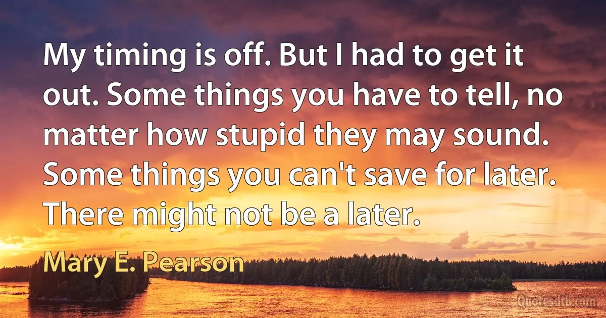 My timing is off. But I had to get it out. Some things you have to tell, no matter how stupid they may sound. Some things you can't save for later. There might not be a later. (Mary E. Pearson)