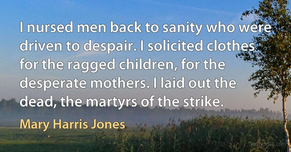 I nursed men back to sanity who were driven to despair. I solicited clothes for the ragged children, for the desperate mothers. I laid out the dead, the martyrs of the strike. (Mary Harris Jones)