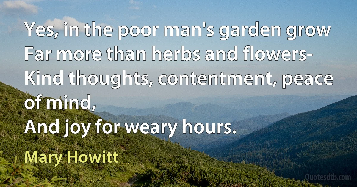 Yes, in the poor man's garden grow
Far more than herbs and flowers-
Kind thoughts, contentment, peace of mind,
And joy for weary hours. (Mary Howitt)